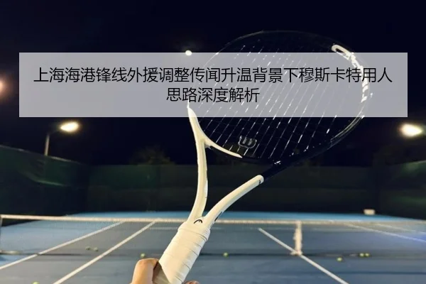 上海海港锋线外援调整传闻升温背景下穆斯卡特用人思路深度解析